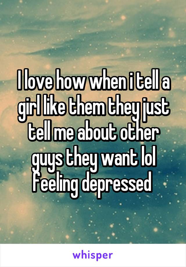 I love how when i tell a girl like them they just tell me about other guys they want lol feeling depressed 