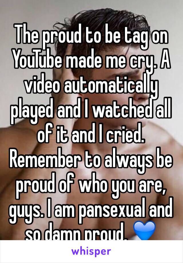 The proud to be tag on YouTube made me cry. A video automatically played and I watched all of it and I cried. Remember to always be proud of who you are, guys. I am pansexual and so damn proud. 💙