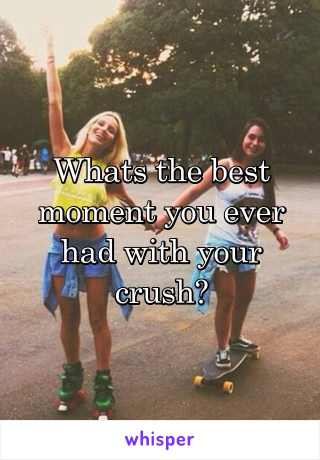 Whats the best moment you ever had with your crush?