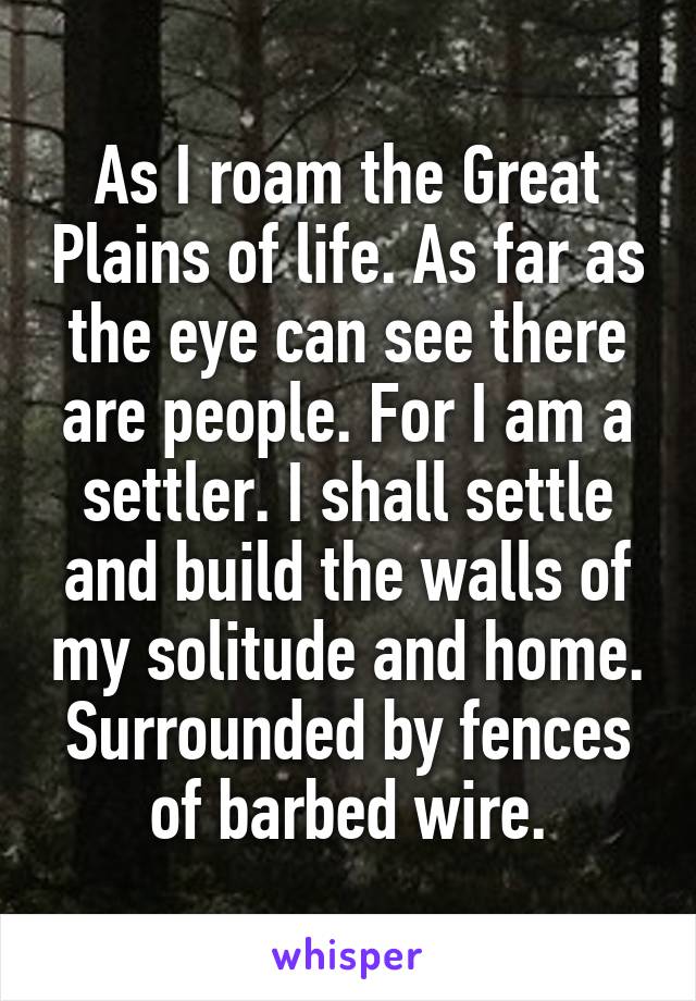 As I roam the Great Plains of life. As far as the eye can see there are people. For I am a settler. I shall settle and build the walls of my solitude and home. Surrounded by fences of barbed wire.