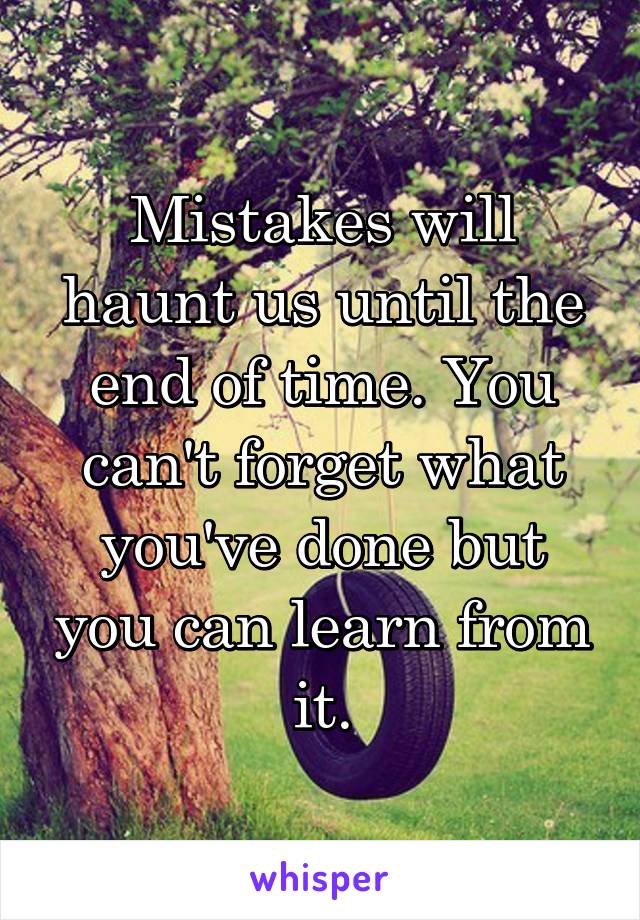 Mistakes will haunt us until the end of time. You can't forget what you've done but you can learn from it.