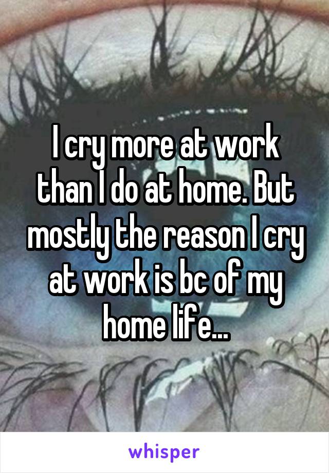 I cry more at work than I do at home. But mostly the reason I cry at work is bc of my home life...