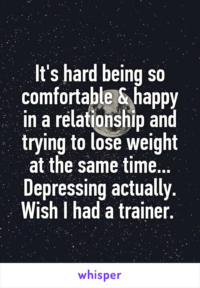 It's hard being so comfortable & happy in a relationship and trying to lose weight at the same time... Depressing actually. Wish I had a trainer. 