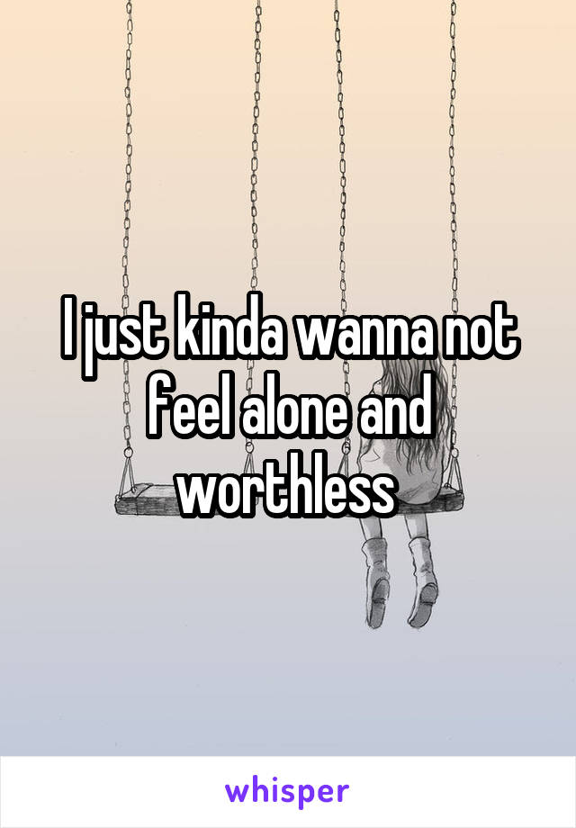 I just kinda wanna not feel alone and worthless 