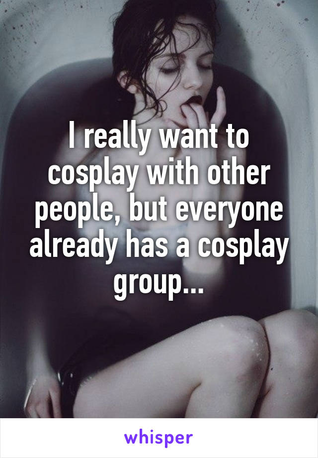 I really want to cosplay with other people, but everyone already has a cosplay group...
