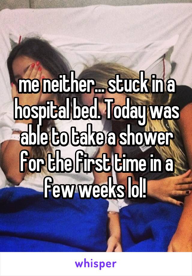 me neither... stuck in a hospital bed. Today was able to take a shower for the first time in a few weeks lol! 