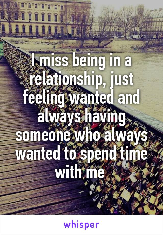 I miss being in a relationship, just feeling wanted and always having someone who always wanted to spend time with me 