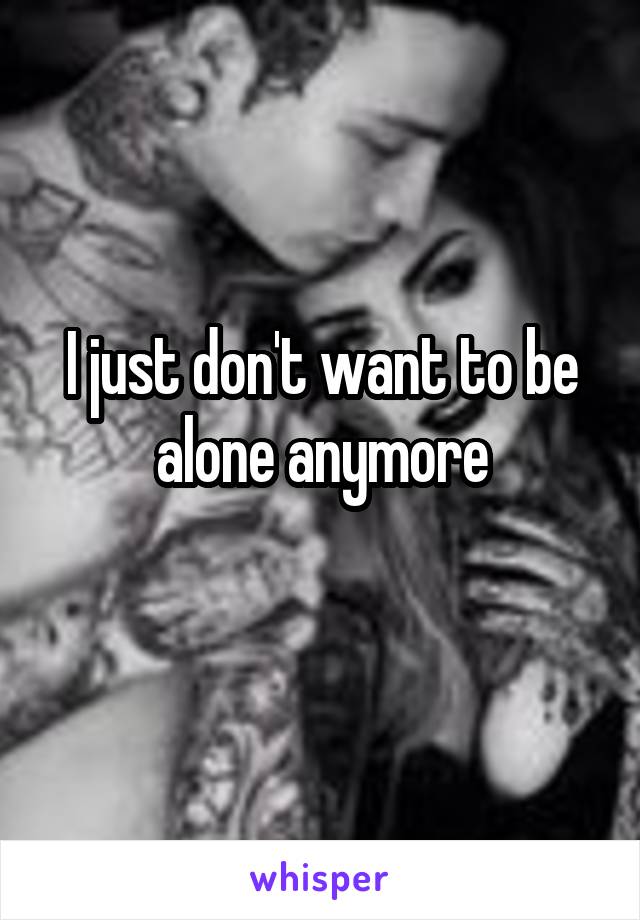 I just don't want to be alone anymore
