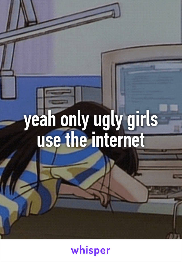 yeah only ugly girls use the internet