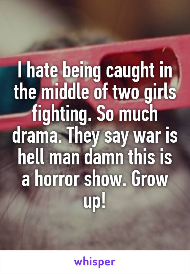 I hate being caught in the middle of two girls fighting. So much drama. They say war is hell man damn this is a horror show. Grow up!