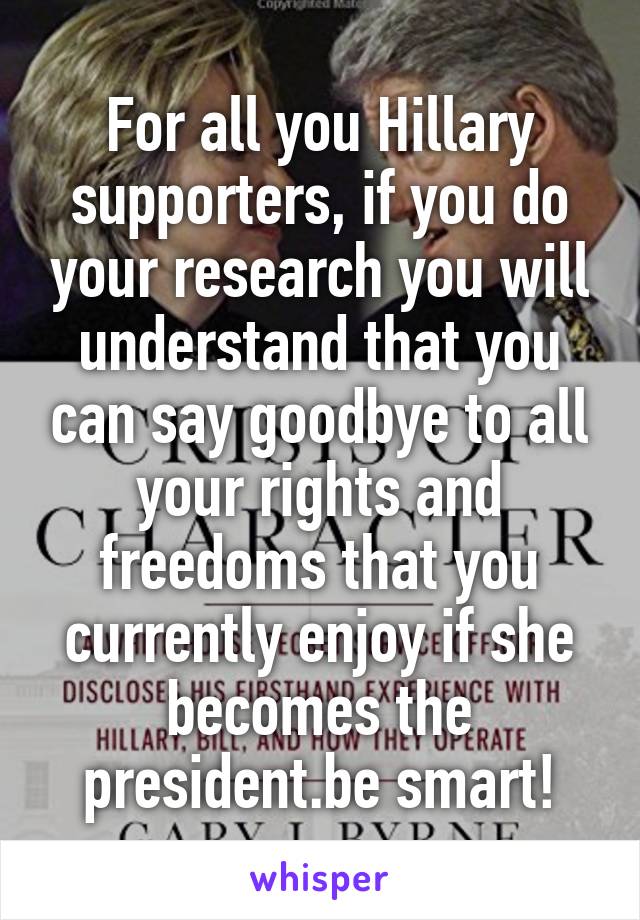 For all you Hillary supporters, if you do your research you will understand that you can say goodbye to all your rights and freedoms that you currently enjoy if she becomes the president.be smart!