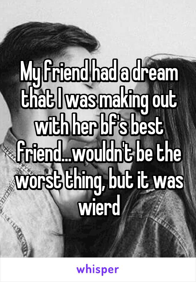 My friend had a dream that I was making out with her bf's best friend...wouldn't be the worst thing, but it was wierd