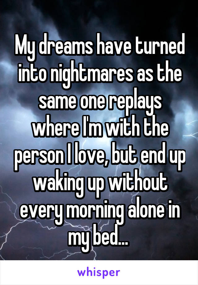 My dreams have turned into nightmares as the same one replays where I'm with the person I love, but end up waking up without every morning alone in my bed... 