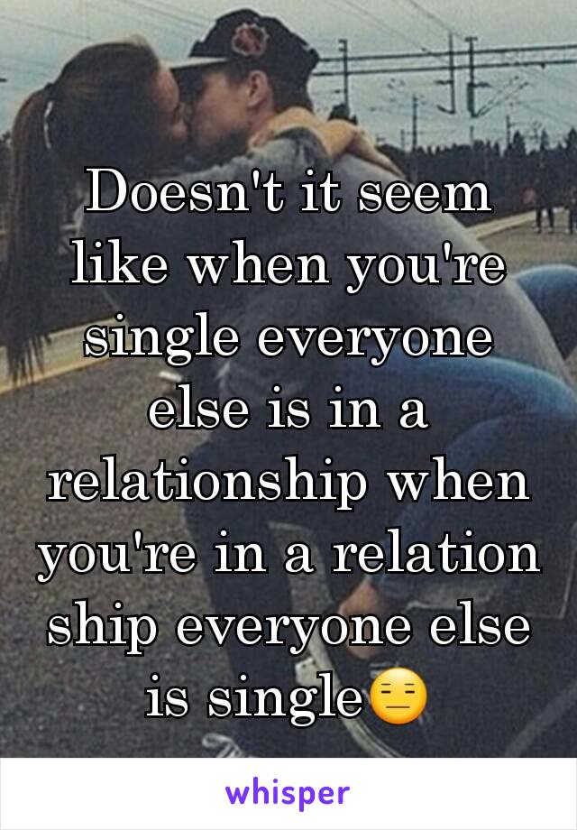 Doesn't it seem like when you're single everyone else is in a relationship when you're in a relation ship everyone else is single😑