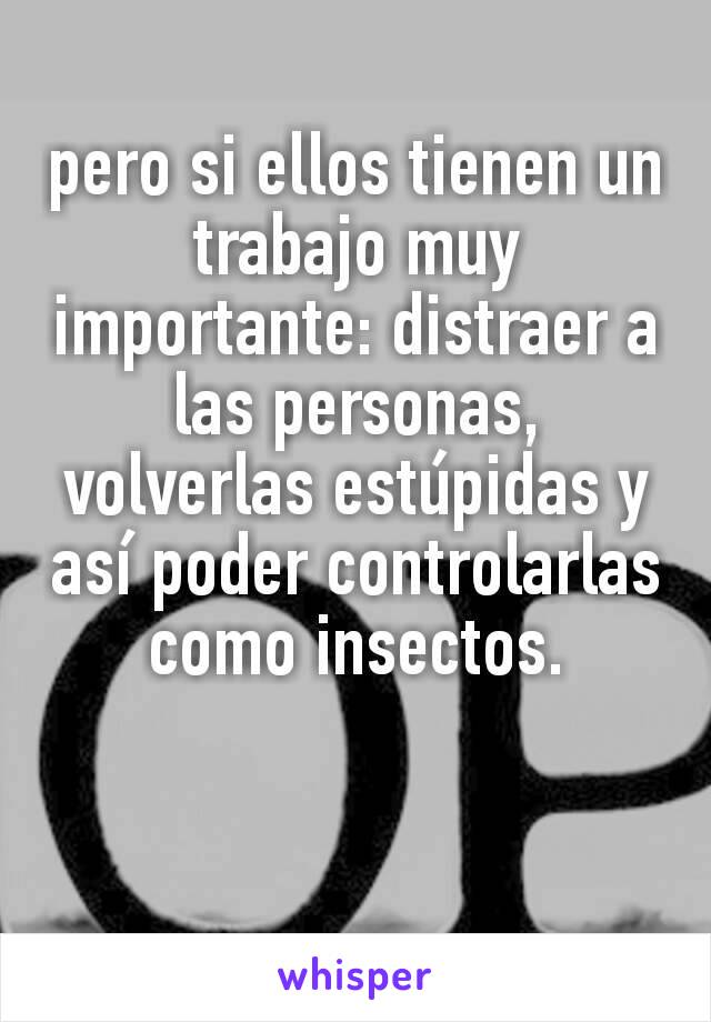 pero si ellos tienen un trabajo muy importante: distraer a las personas, volverlas estúpidas y así poder controlarlas como insectos.