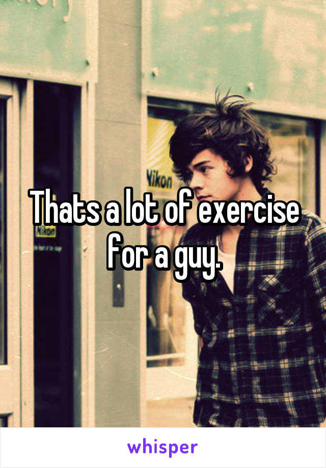 Thats a lot of exercise for a guy.