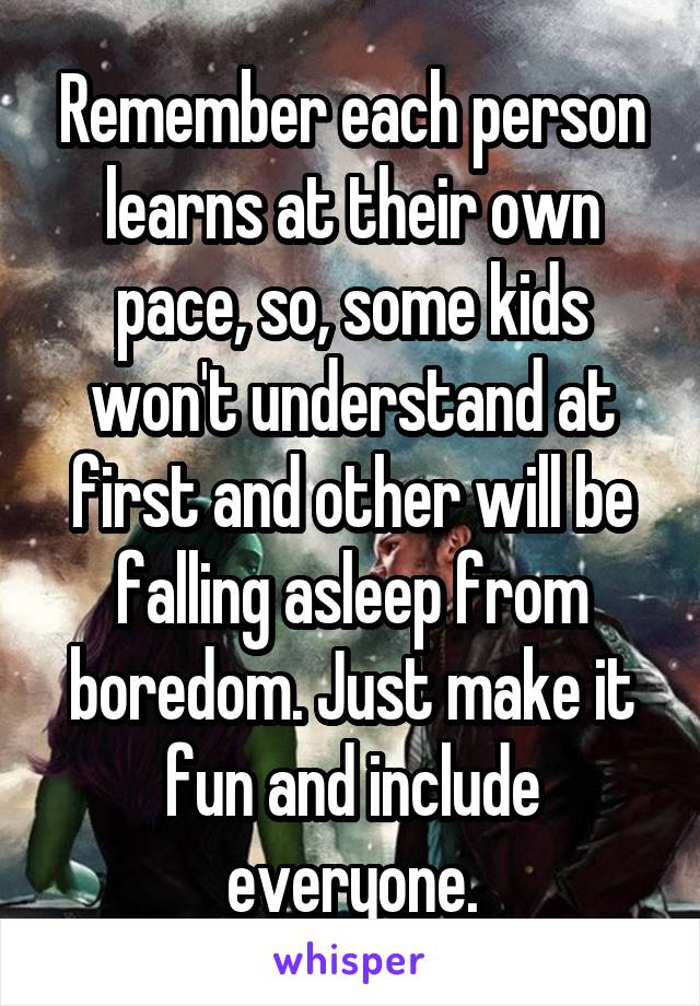 Remember each person learns at their own pace, so, some kids won't understand at first and other will be falling asleep from boredom. Just make it fun and include everyone.