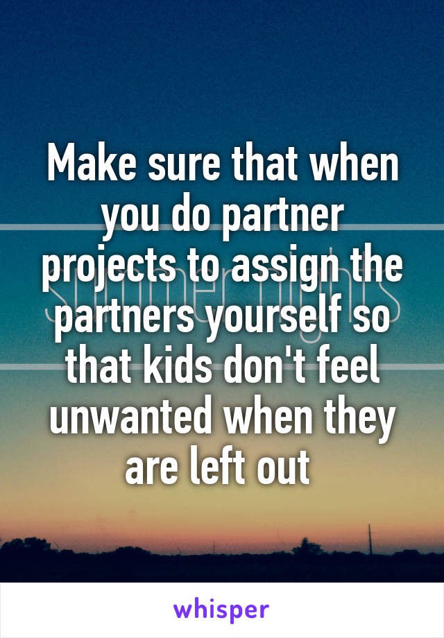 Make sure that when you do partner projects to assign the partners yourself so that kids don't feel unwanted when they are left out 