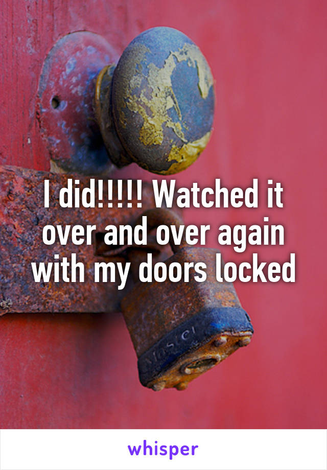 I did!!!!! Watched it over and over again with my doors locked