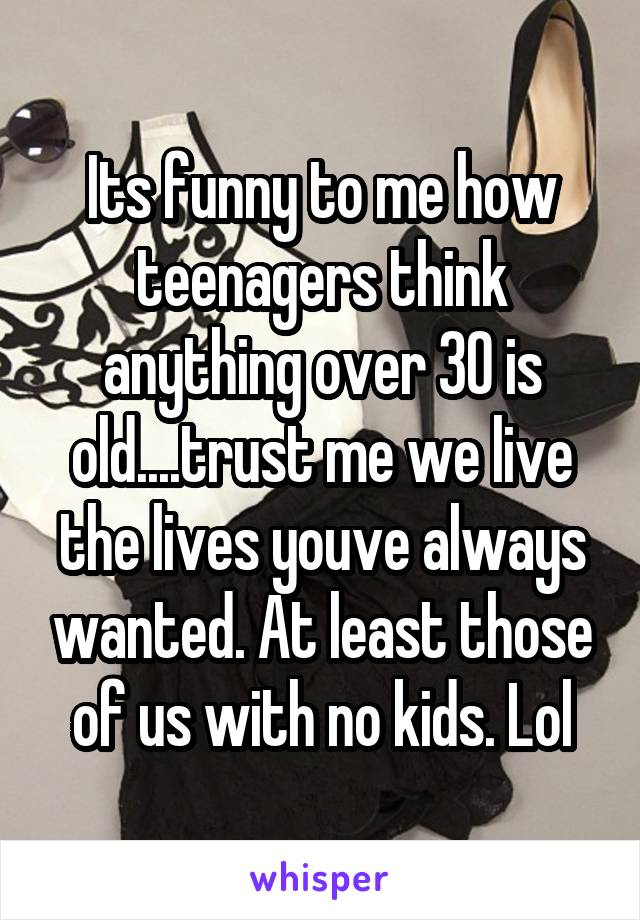 Its funny to me how teenagers think anything over 30 is old....trust me we live the lives youve always wanted. At least those of us with no kids. Lol