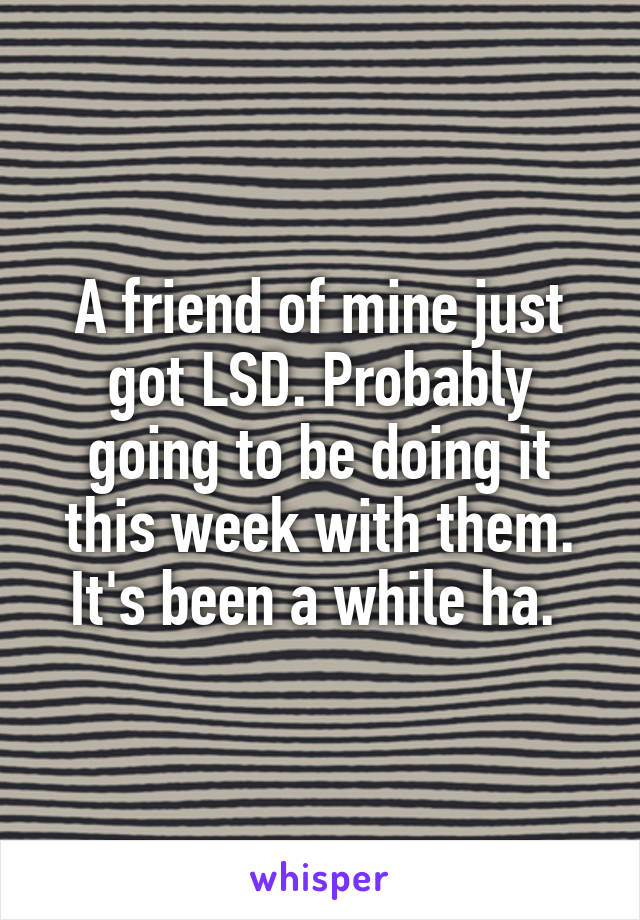 A friend of mine just got LSD. Probably going to be doing it this week with them. It's been a while ha. 