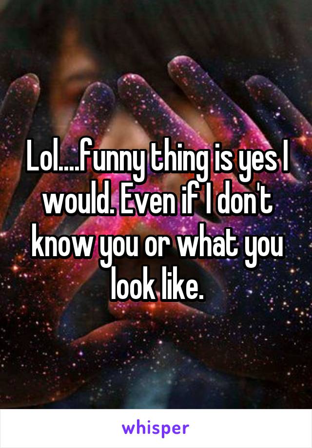 Lol....funny thing is yes I would. Even if I don't know you or what you look like.