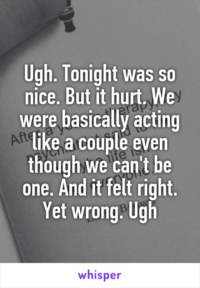 Ugh. Tonight was so nice. But it hurt. We were basically acting like a couple even though we can't be one. And it felt right. Yet wrong. Ugh