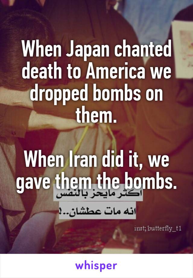 When Japan chanted death to America we dropped bombs on them.

When Iran did it, we gave them the bombs.

