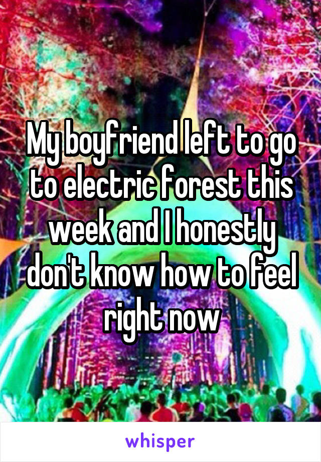 My boyfriend left to go to electric forest this week and I honestly don't know how to feel right now