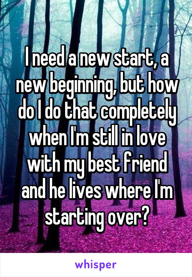 I need a new start, a new beginning, but how do I do that completely when I'm still in love with my best friend and he lives where I'm starting over?