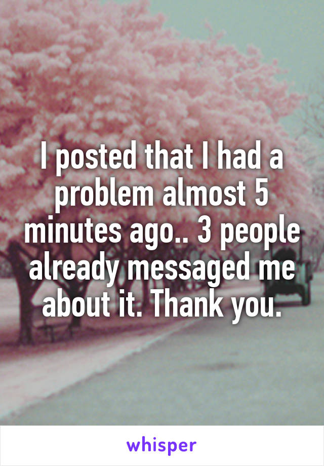 I posted that I had a problem almost 5 minutes ago.. 3 people already messaged me about it. Thank you.