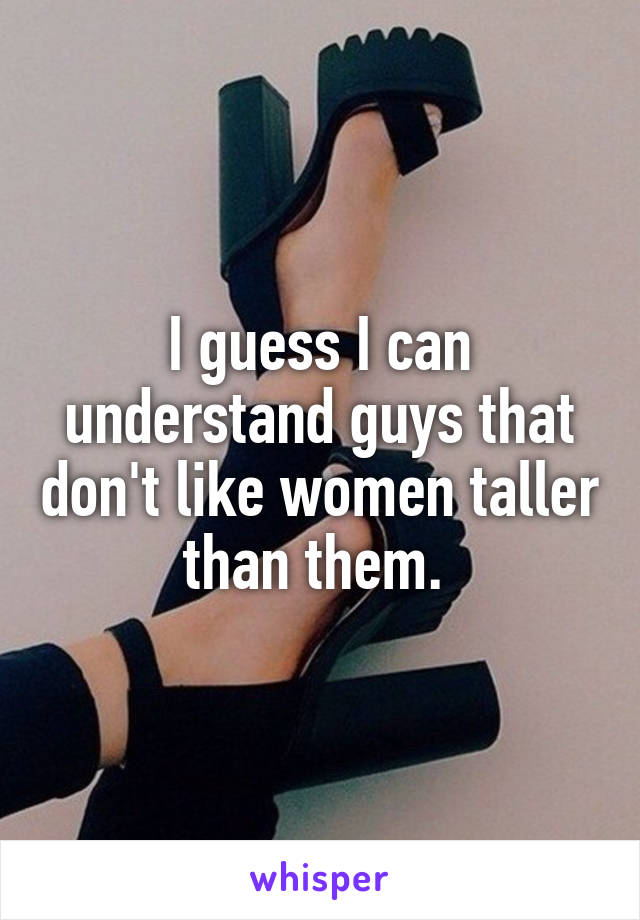 I guess I can understand guys that don't like women taller than them. 