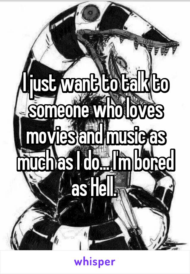 I just want to talk to someone who loves movies and music as much as I do... I'm bored as Hell. 