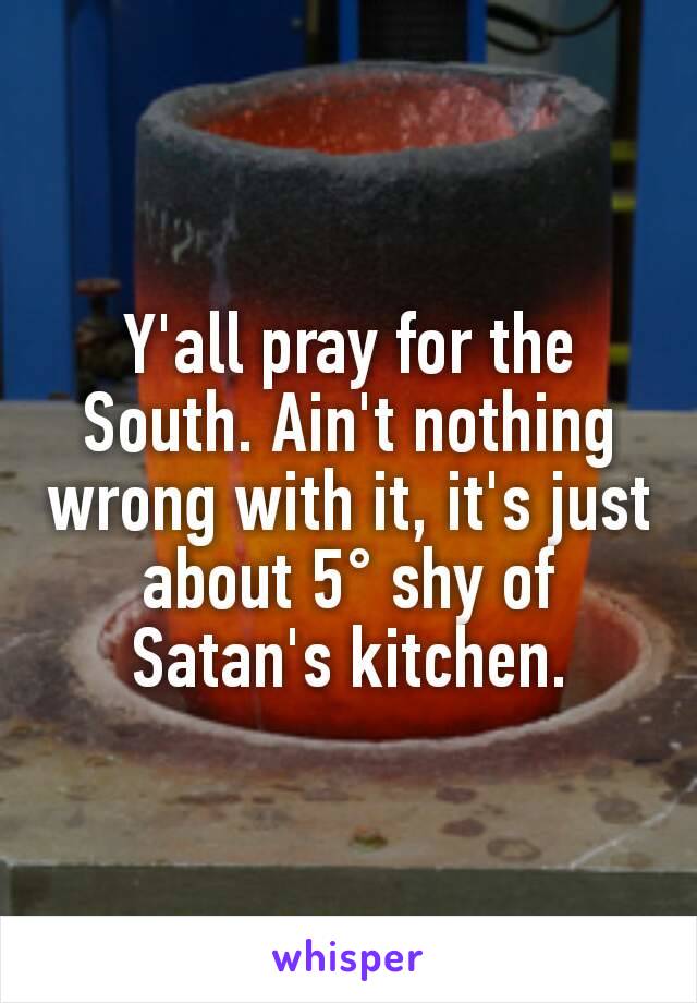 Y'all pray for the South. Ain't nothing wrong with it, it's just about 5° shy of Satan's kitchen.