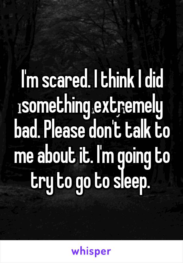 I'm scared. I think I did something extremely bad. Please don't talk to me about it. I'm going to try to go to sleep. 