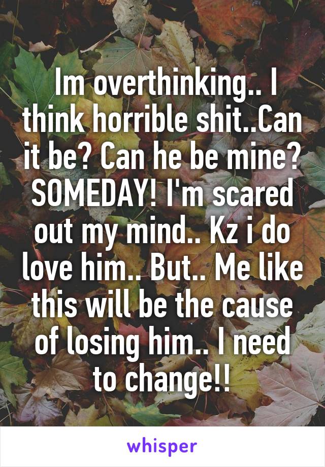  Im overthinking.. I think horrible shit..Can it be? Can he be mine? SOMEDAY! I'm scared out my mind.. Kz i do love him.. But.. Me like this will be the cause of losing him.. I need to change!!