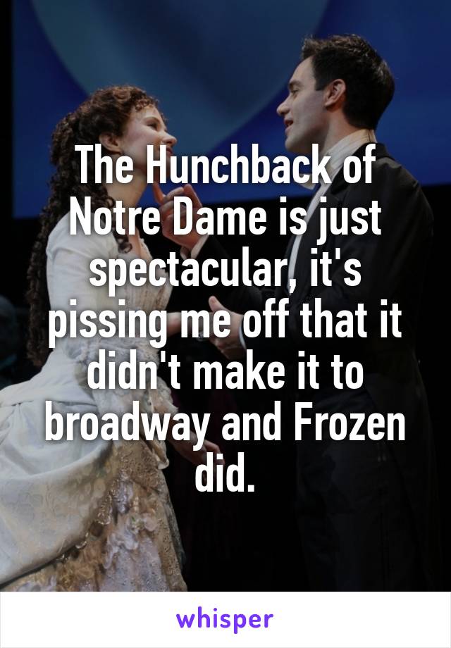 The Hunchback of Notre Dame is just spectacular, it's pissing me off that it didn't make it to broadway and Frozen did.