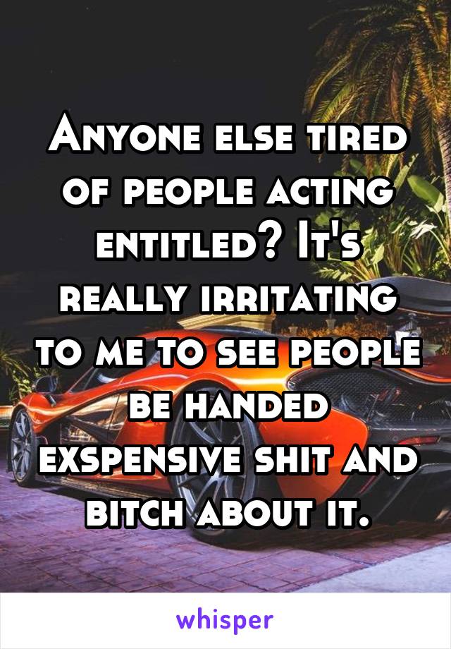 Anyone else tired of people acting entitled? It's really irritating to me to see people be handed exspensive shit and bitch about it.