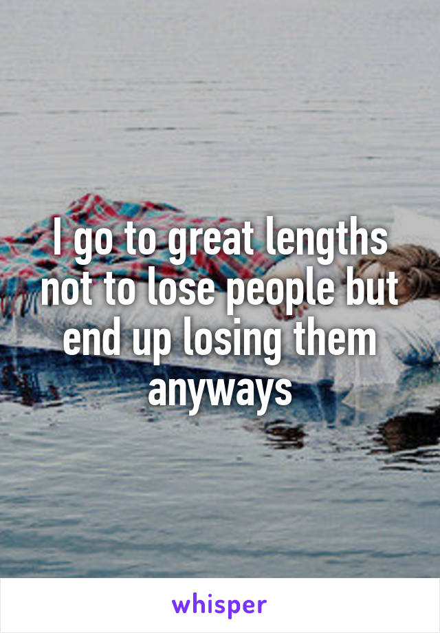 I go to great lengths not to lose people but end up losing them anyways