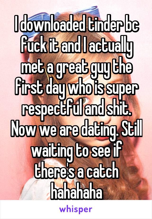 I downloaded tinder bc fuck it and I actually met a great guy the first day who is super respectful and shit. Now we are dating. Still waiting to see if there's a catch hahahaha