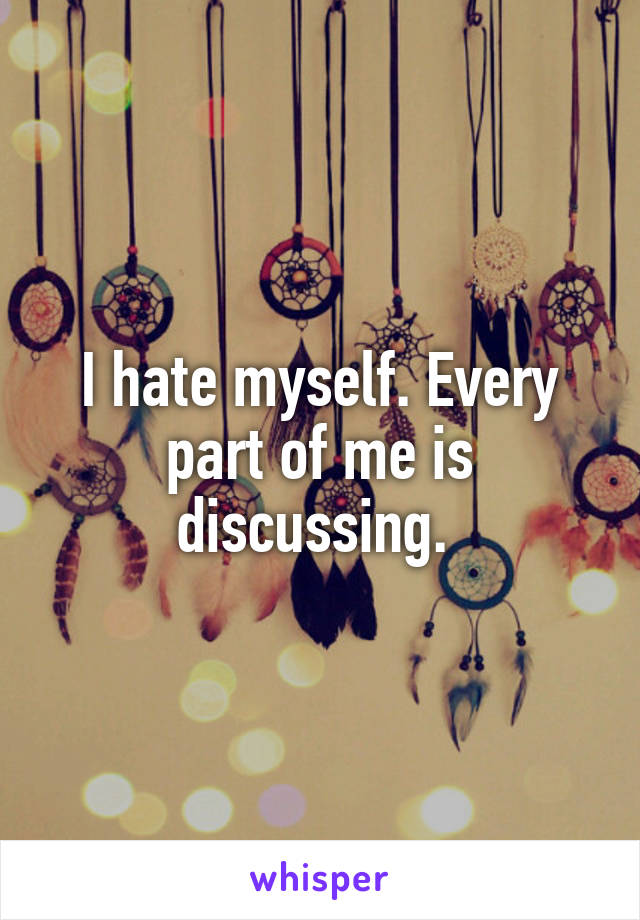 I hate myself. Every part of me is discussing. 