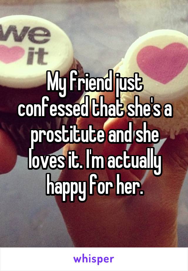 My friend just confessed that she's a prostitute and she loves it. I'm actually happy for her.