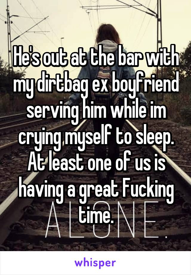 He's out at the bar with my dirtbag ex boyfriend serving him while im crying myself to sleep. At least one of us is having a great Fucking time.