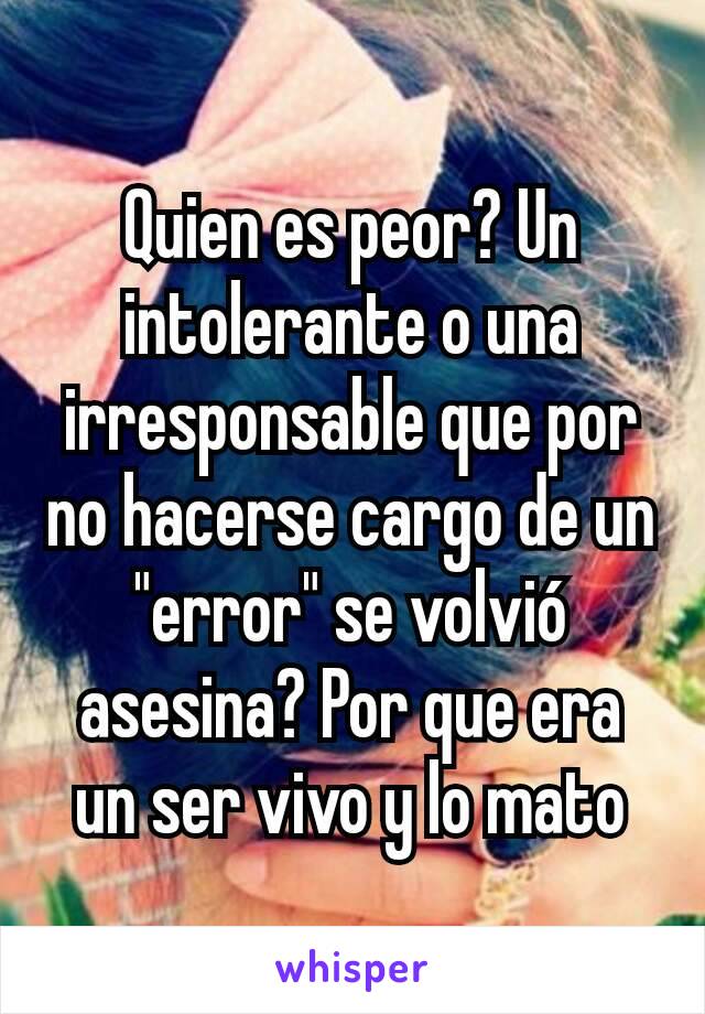 Quien es peor? Un intolerante o una irresponsable que por no hacerse cargo de un "error" se volvió asesina? Por que era un ser vivo y lo mato