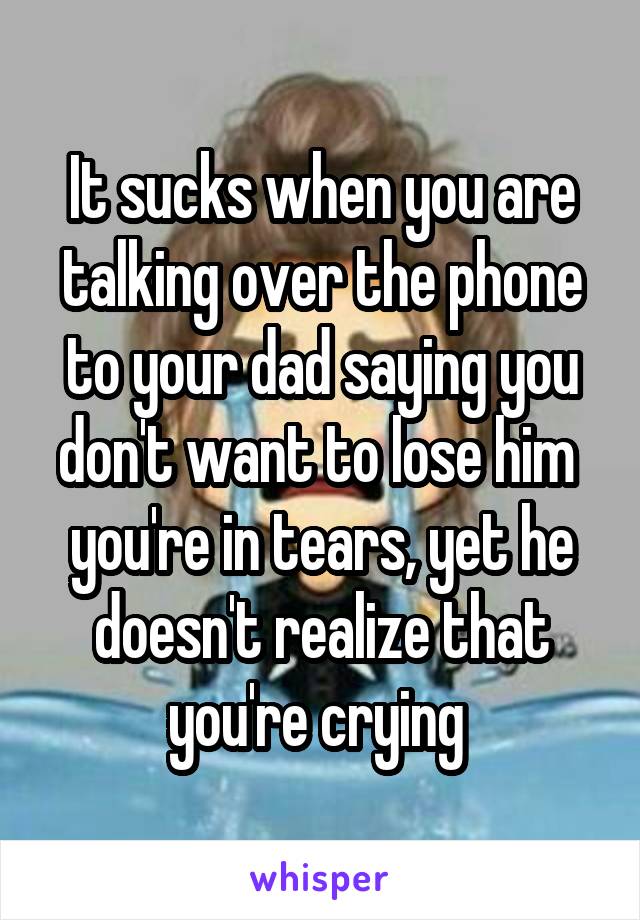 It sucks when you are talking over the phone to your dad saying you don't want to lose him  you're in tears, yet he doesn't realize that you're crying 