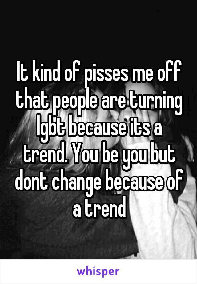 It kind of pisses me off that people are turning lgbt because its a trend. You be you but dont change because of a trend