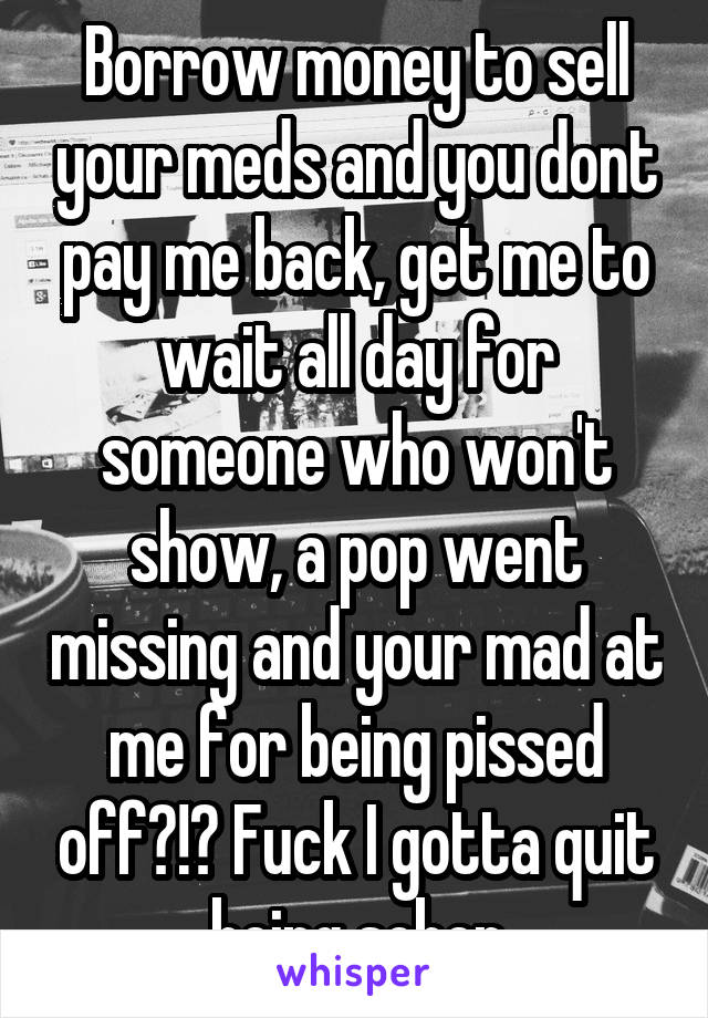 Borrow money to sell your meds and you dont pay me back, get me to wait all day for someone who won't show, a pop went missing and your mad at me for being pissed off?!? Fuck I gotta quit being sober