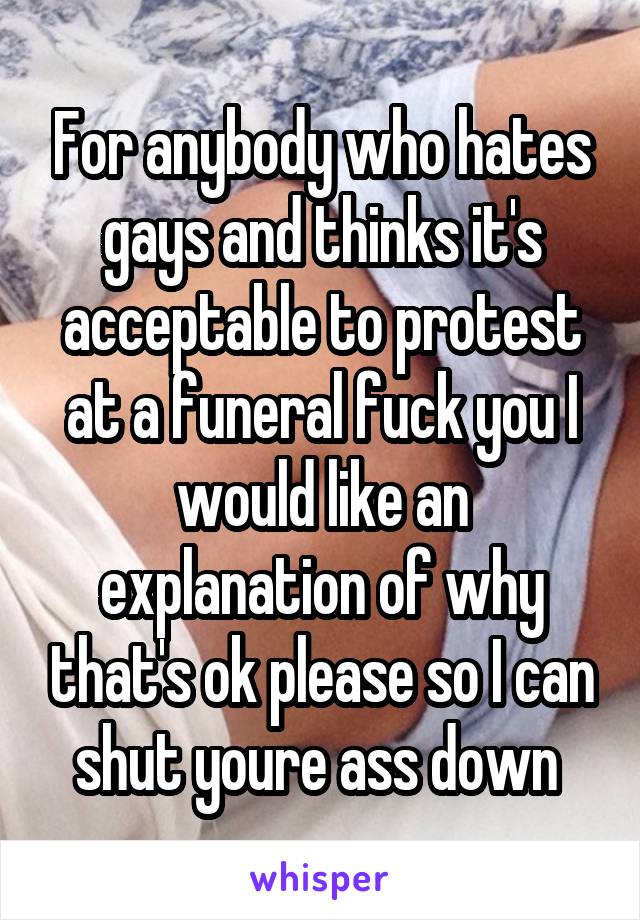 For anybody who hates gays and thinks it's acceptable to protest at a funeral fuck you I would like an explanation of why that's ok please so I can shut youre ass down 