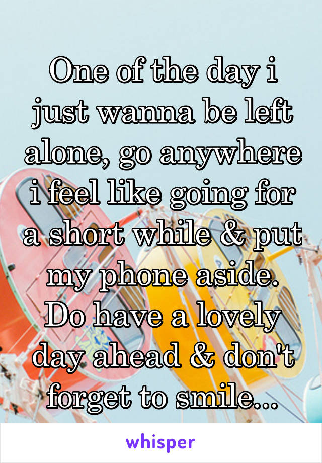 One of the day i just wanna be left alone, go anywhere i feel like going for a short while & put my phone aside.
Do have a lovely day ahead & don't forget to smile...