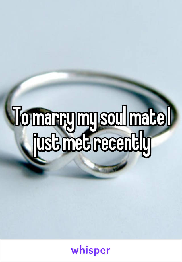 To marry my soul mate I just met recently